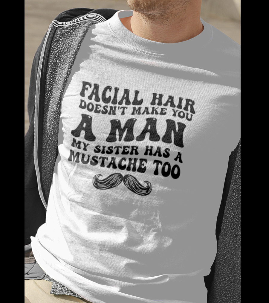 Facial Hair Doesn't Make You A Man My Sister Has A Mustache Too T-Shirt