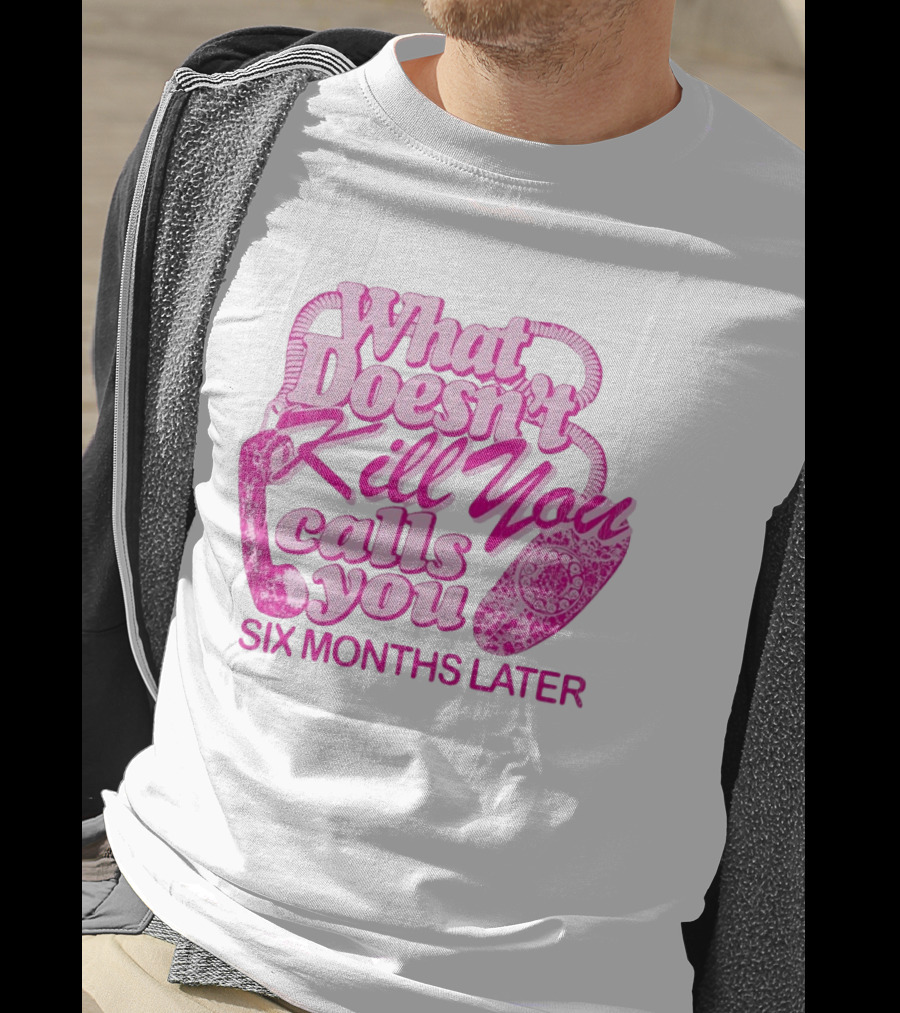 What Doesn’t Kill You Calls You Six Months Later T-Shirt