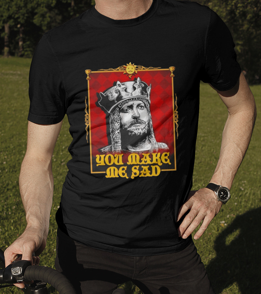 King Arthur You Make Me Sad Monty Python And The Holy Grail T-Shirt