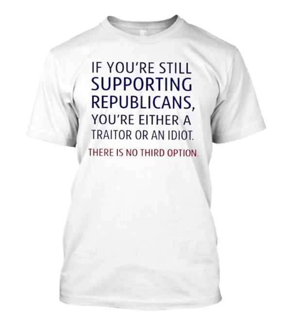 If You're Still Supporting Republicans You're Either A Traitor Or An Idiot There Is No Option T-Shirt