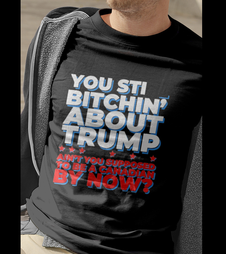 You Still Bitchin' About Trump Ain't You Supposed To Be A Canadian By Now T-Shirt