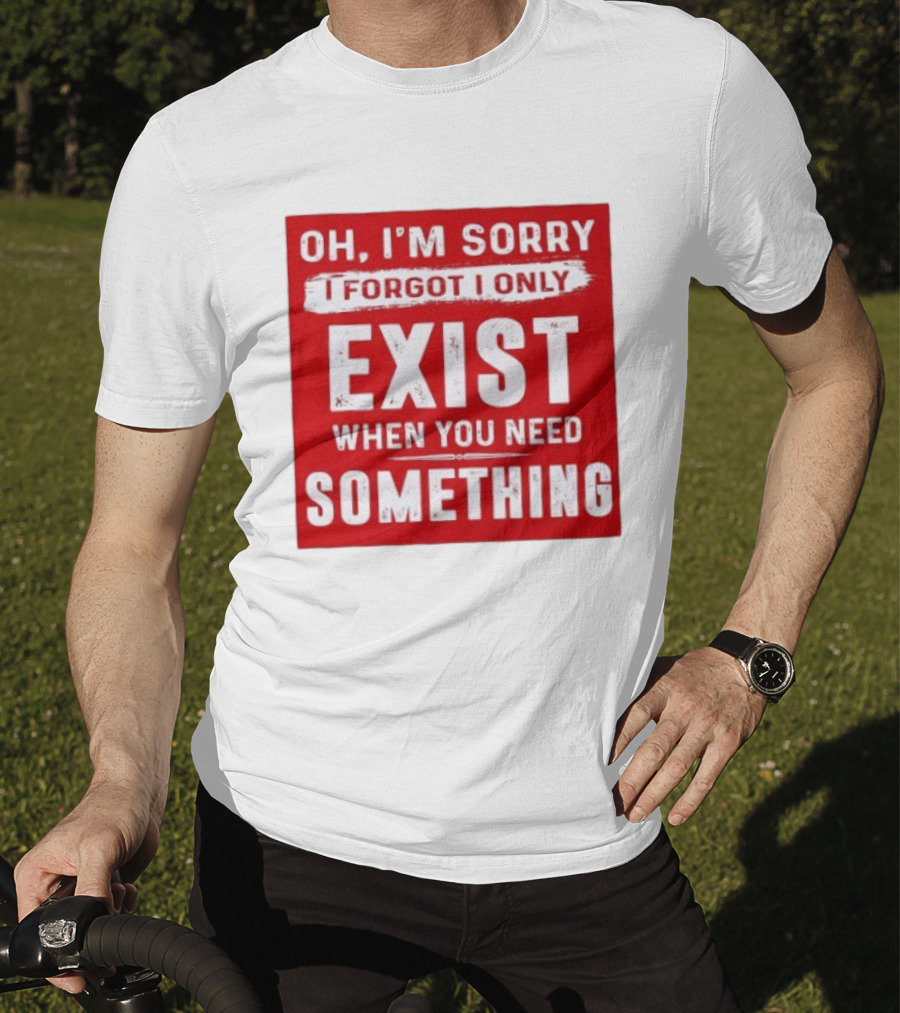 Oh I'm Sorry I Forgot I Only Exist When You Need Something T-Shirt