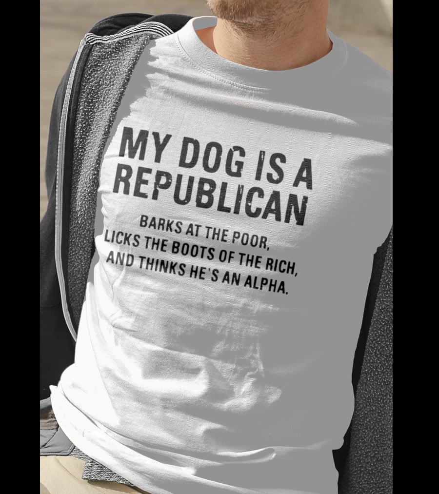 My Dog Is A Republican Barks At The Poor Licks The Boots Of The Rich And Thinks He's An Alpha T-Shirt