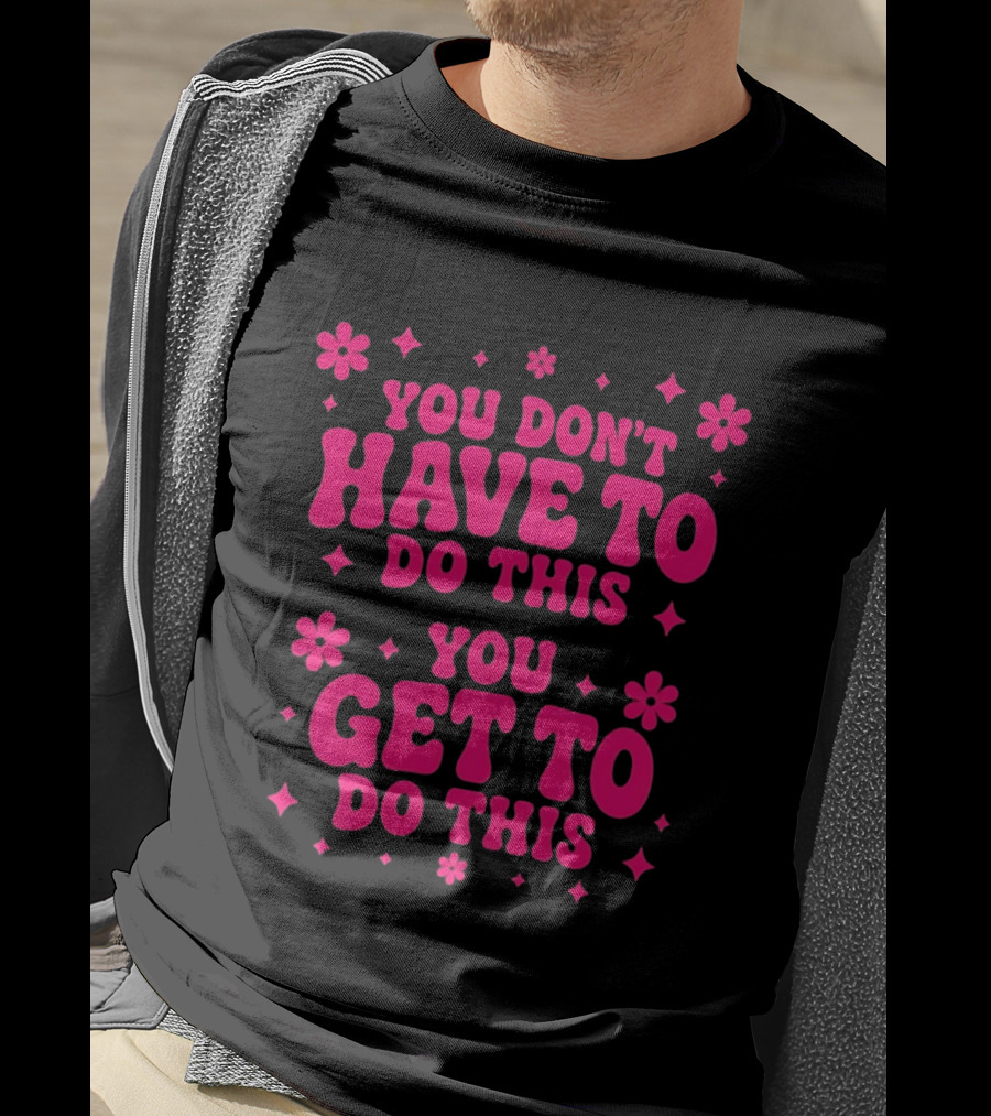 You Don't Have To Do This You Get To Do This Motivational Phrase With Flowers And Stars T-Shirt