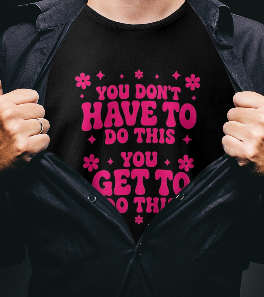 You Don't Have To Do This You Get To Do This Motivational Phrase With Flowers And Stars T-Shirt