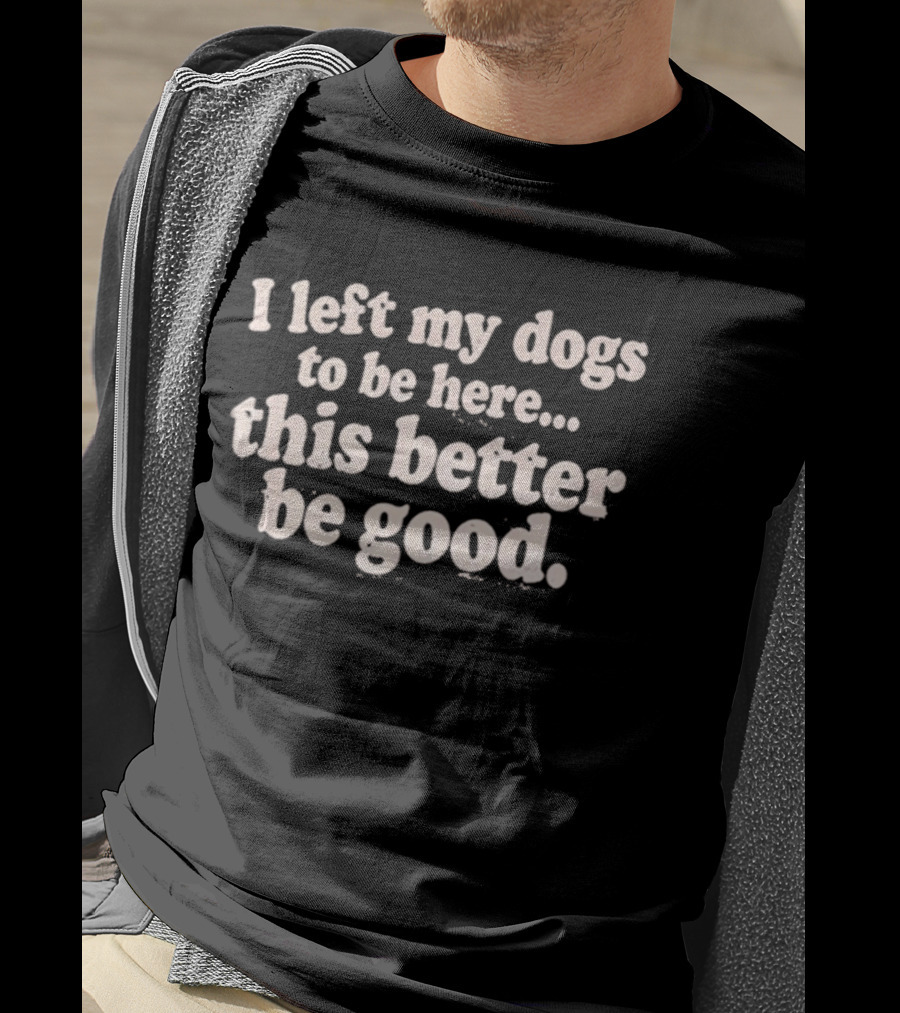 I Left My Dogs To Be Here This Better Be Good T-Shirt