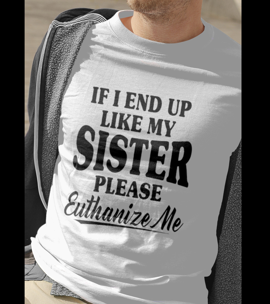 If I End Up Like My Sister Please Euthanize Me T-Shirt