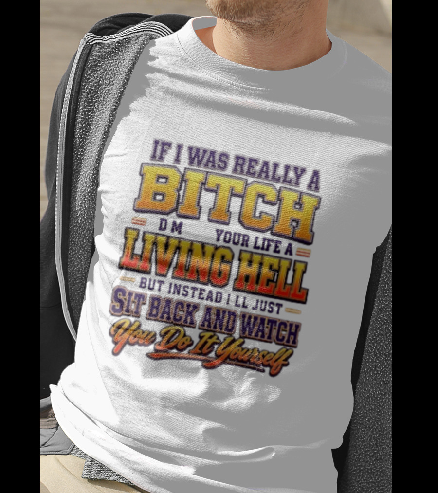 If I Was Really A Bitch Make Your Life A Living Hell Sit Back And You Do It Yourself T-Shirt