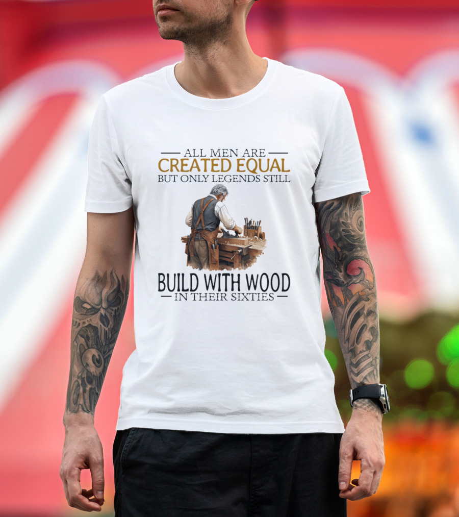 All Men Are Created Equal But Only Legends Still Build With Wood In Their Sixties Woodworking T-Shirt
