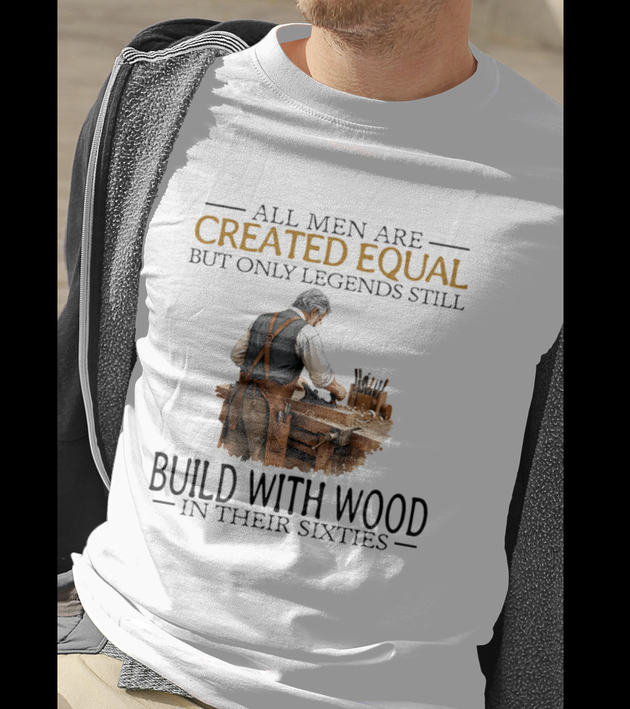 All Men Are Created Equal But Only Legends Still Build With Wood In Their Sixties Woodworking T-Shirt