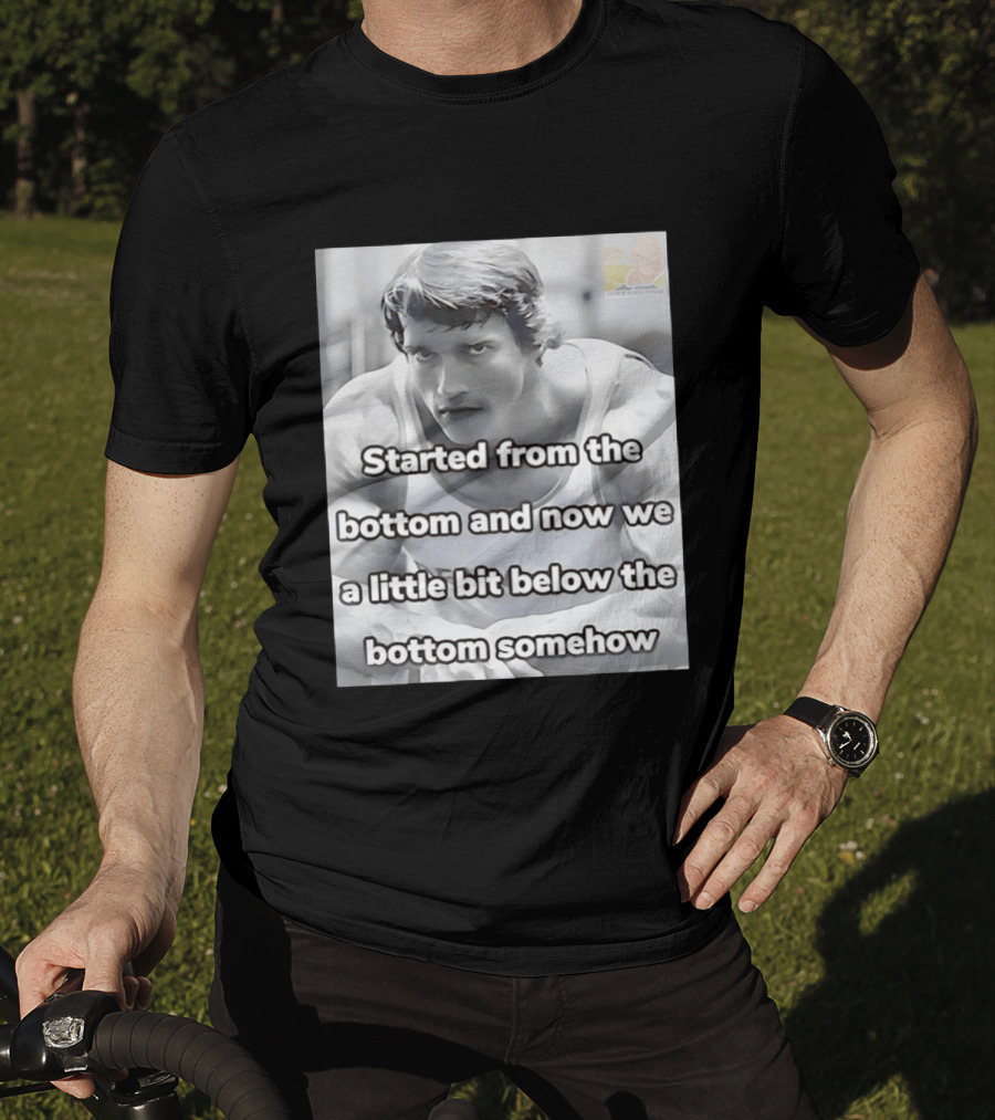 Started From The Bottom And Now We A Little Bit Below The Bottom Somehow Arnold Schwarzenegger T-Shirt