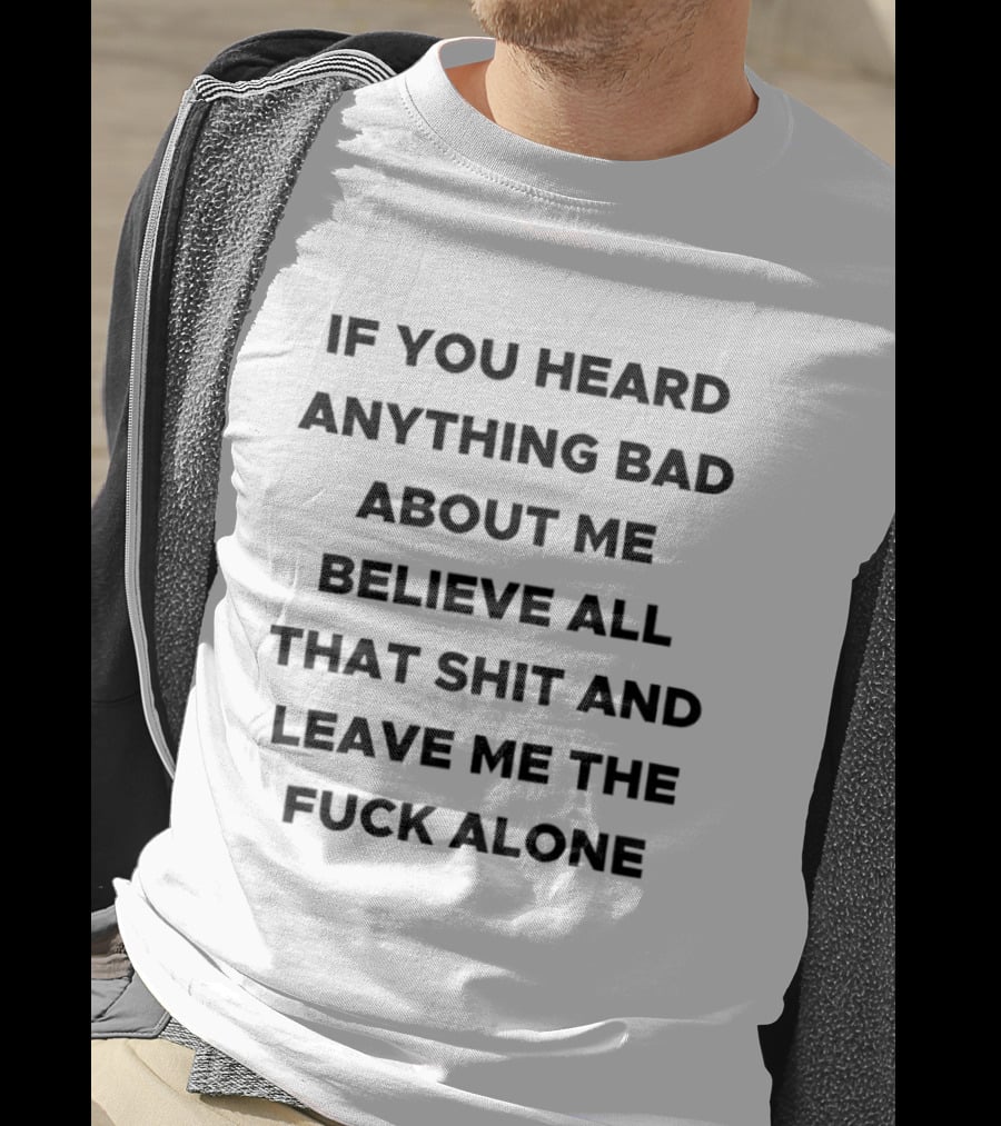 If You Heard Anything Bad About Me Believe All That Shit And Leave Me The Fuck Alone T-Shirt