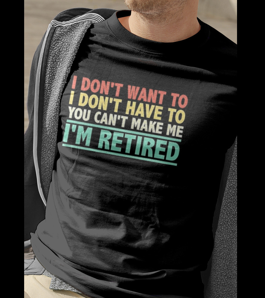 I Don't Want To I Don't Have To You Can't Make Me I'm Retired T-Shirt