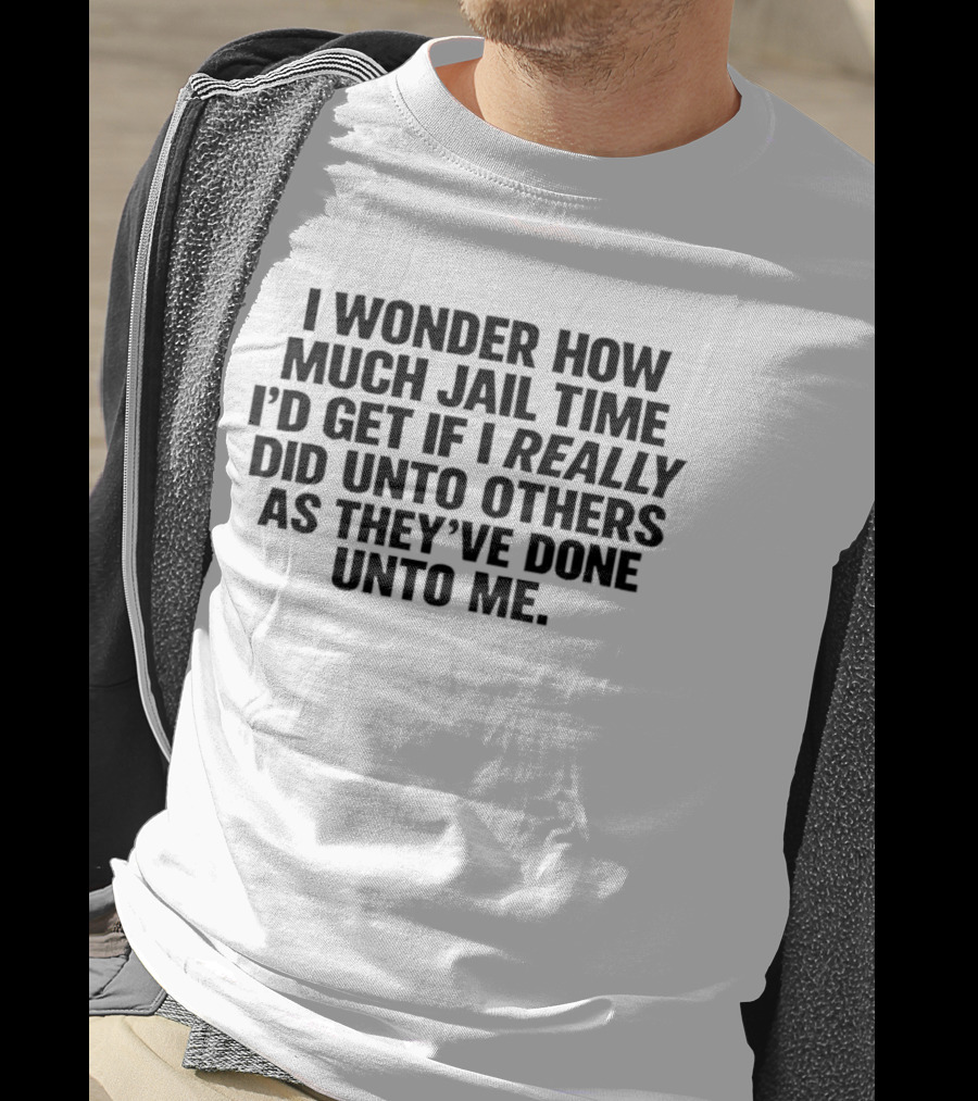 I Wonder How Much Jail Time I'd Get If I Really Did Unto Others As They've Done Unto Me T-Shirt
