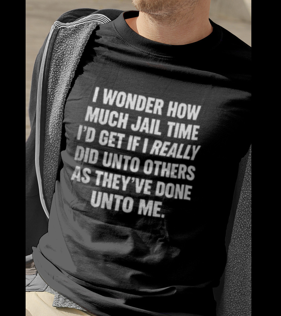 I Wonder How Much Jail Time I'd Get If I Really Did Unto Others As They've Done Unto Me T-Shirt