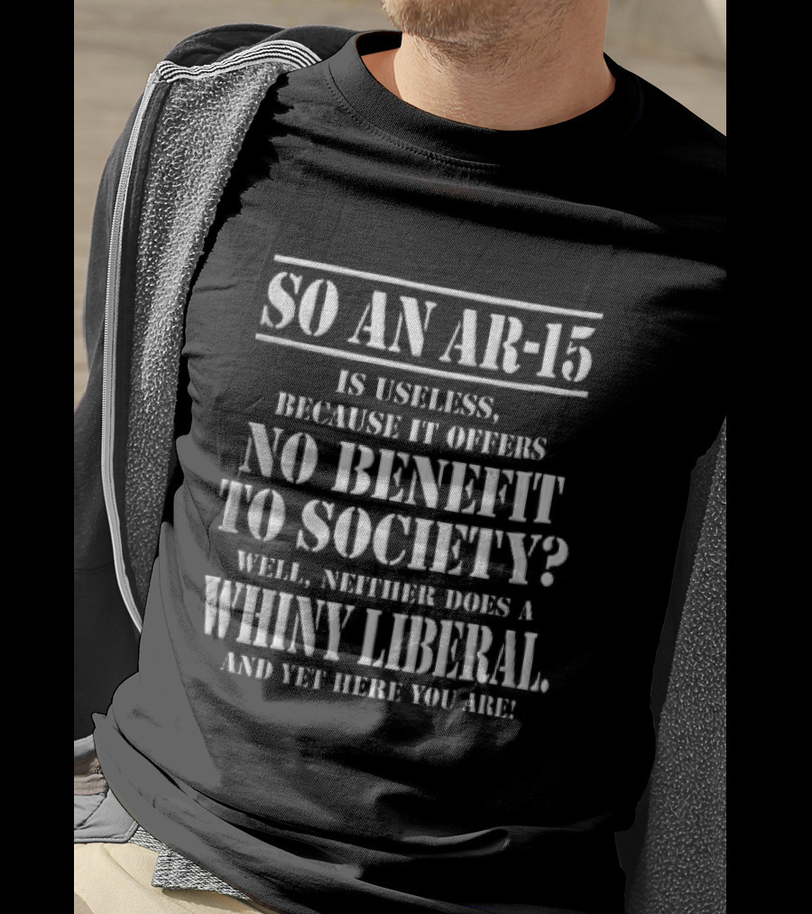 So An Ar 15 Is Useless Because It Offers No Benefit To Society Well Neither Does A Whiny Liberal And Yet Here You Are T-Shirt