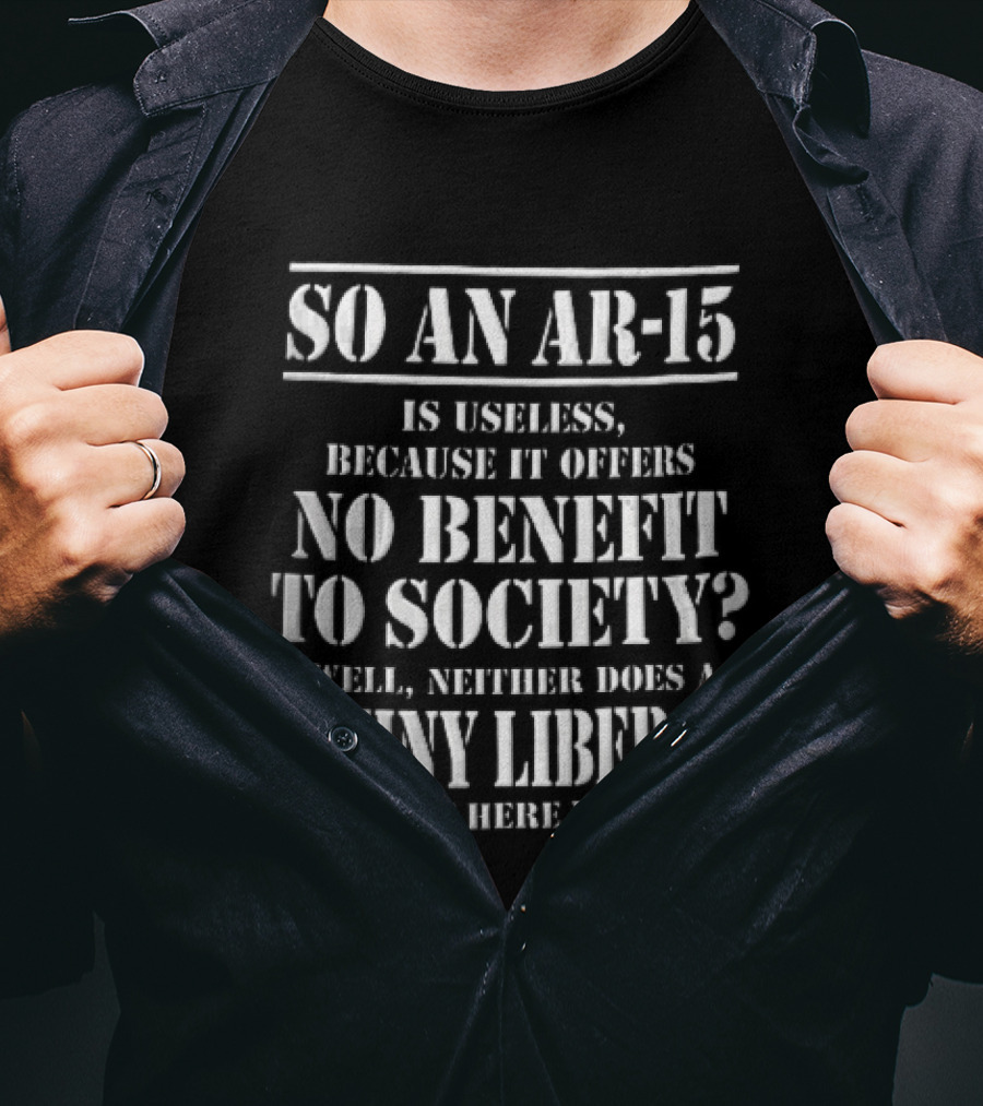 So An Ar 15 Is Useless Because It Offers No Benefit To Society Well Neither Does A Whiny Liberal And Yet Here You Are T-Shirt