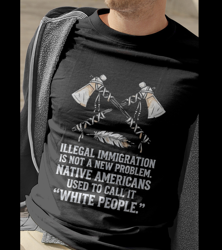 Illegal Immigration Is Not A New Problem Native Americans Used To Call It White People Feather And Tomahawks T-Shirt
