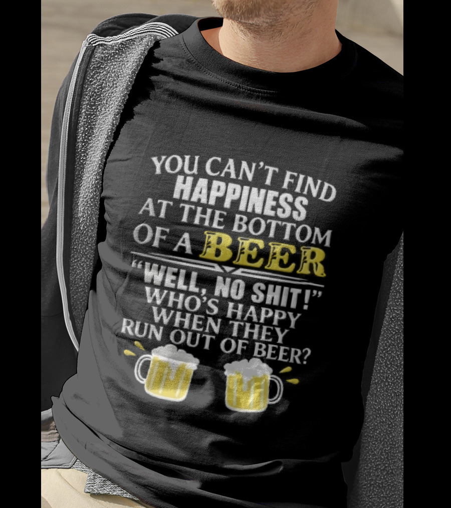 You Cant Find Happiness At The Bottom Of A Beer Well No Shit Whos Happy When They Run Out Two Foamy S T-Shirt