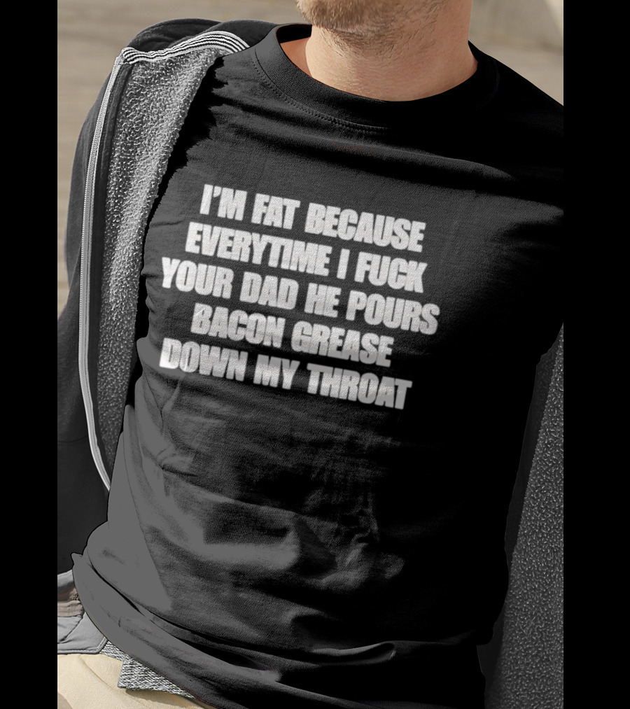 I'm Fat Because Everytime I Fuck Your Dad He Pours Bacon Grease Down My Throat T-Shirt