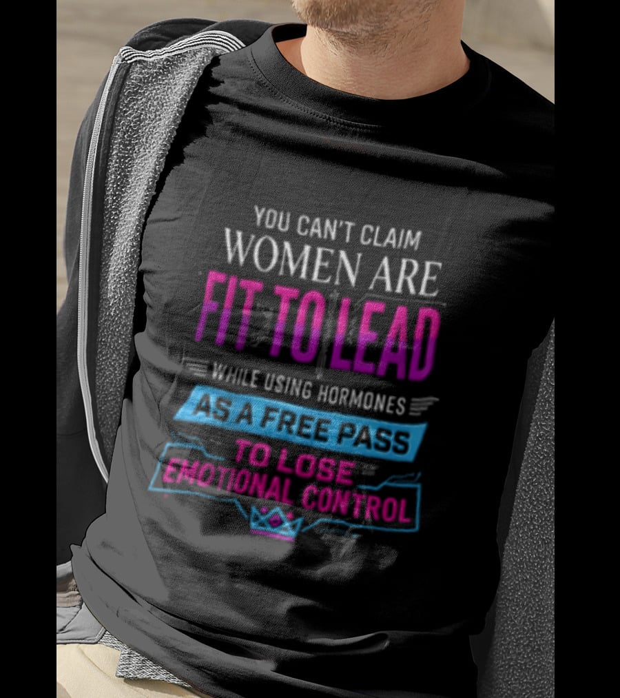 You Can't Claim Women Are Fit To Lead While Using Hormones As A Free Pass To Lose Emotional Control T-Shirt