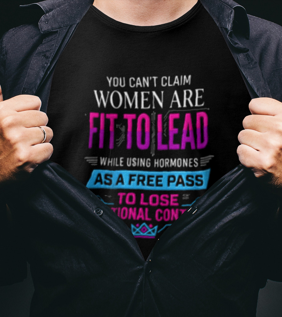 You Can't Claim Women Are Fit To Lead While Using Hormones As A Free Pass To Lose Emotional Control T-Shirt