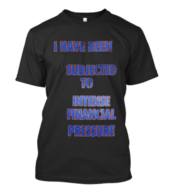 I Have Been Subjected To Intense Financial Pressure T-Shirt