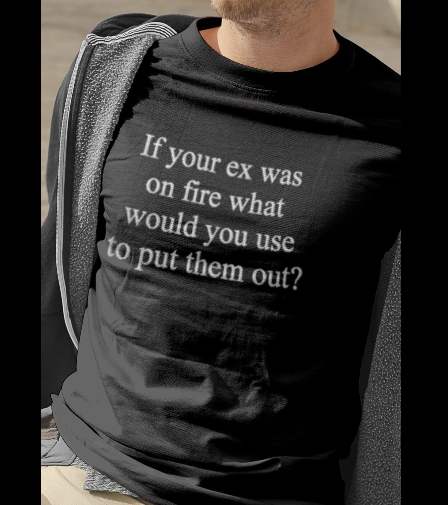 If Your Ex Was On Fire What Would You Use To Put Them Out Novelty T-Shirt