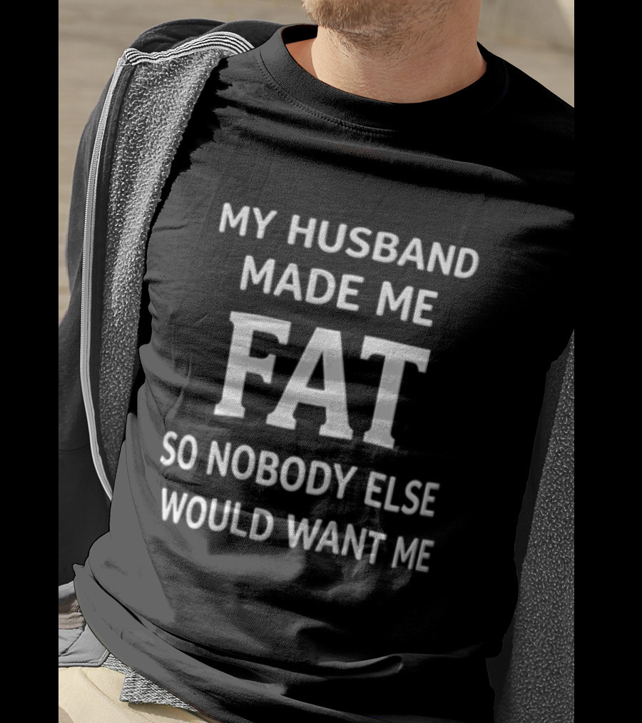 My Husband Made Me Fat So Nobody Else Would Want Me T-Shirt