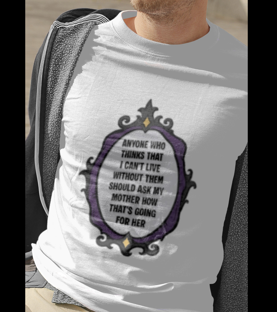 Anyone WHO Thinks That I Cant Live Without Them Should ASK MY Mother HOW Thats GOING For Her T-Shirt