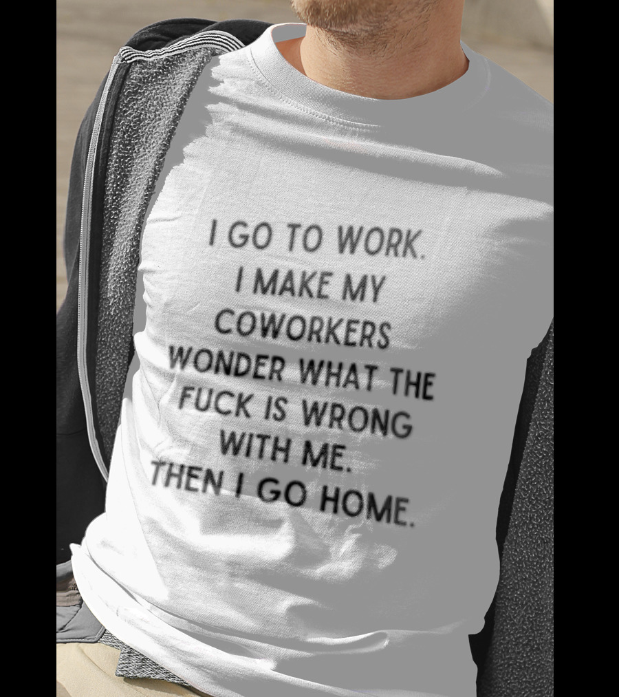 I Go To Work I Make My Coworkers Wonder What The Fuck Is Wrong With Me Then I Go Home T-Shirt