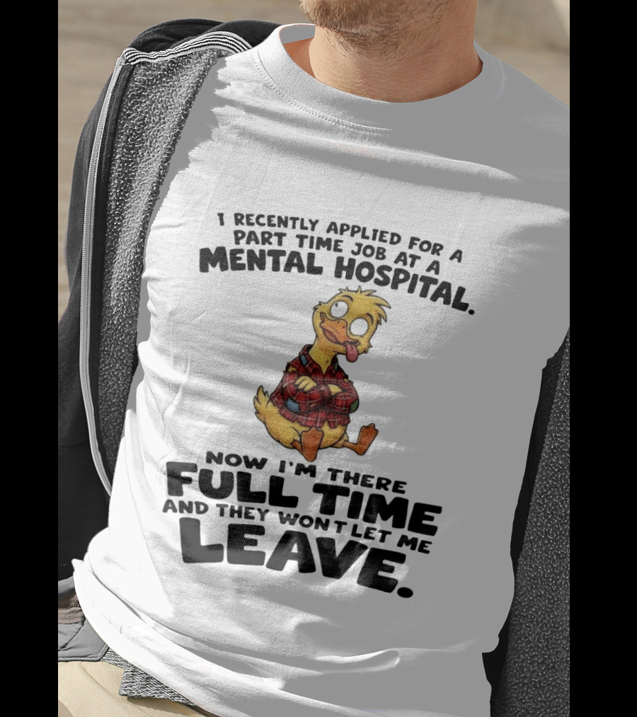 I Recently Applied For A Part Time Job At A Mental Hospital Duck Full Time Now They Won't Let Me Leave T-Shirt