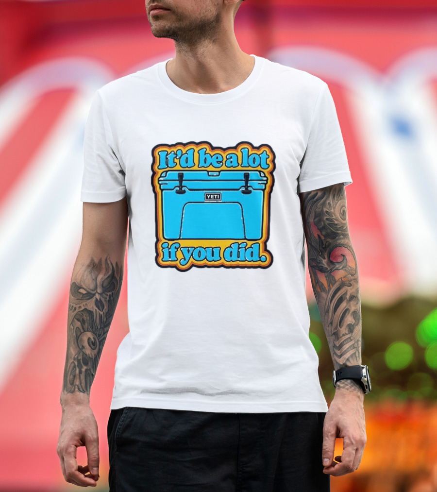 It'd Be A Lot If You Did Yeti Cooler T-Shirt