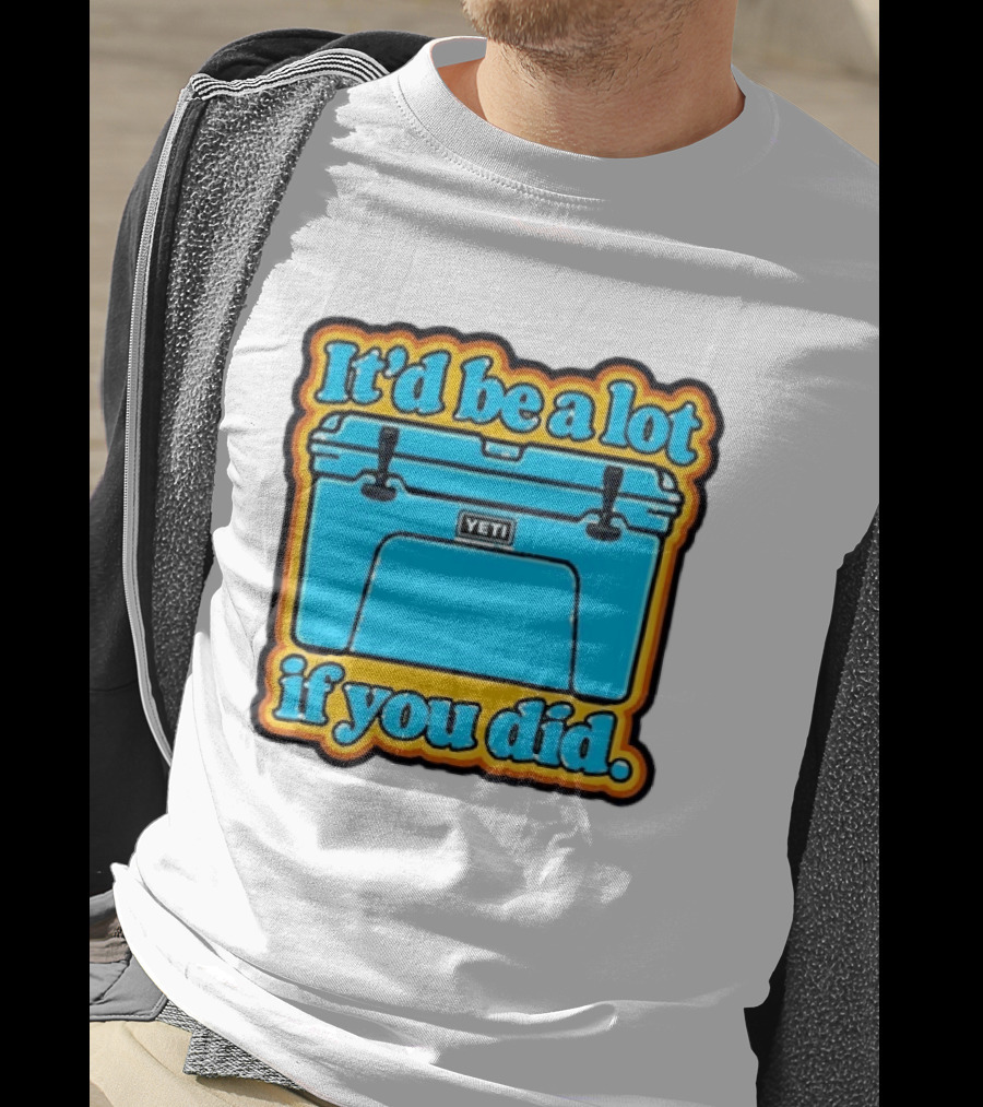 It'd Be A Lot If You Did Yeti Cooler T-Shirt
