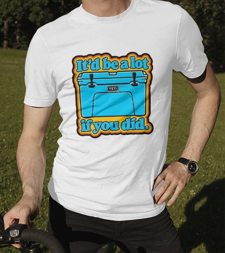 It'd Be A Lot If You Did Yeti Cooler T-Shirt