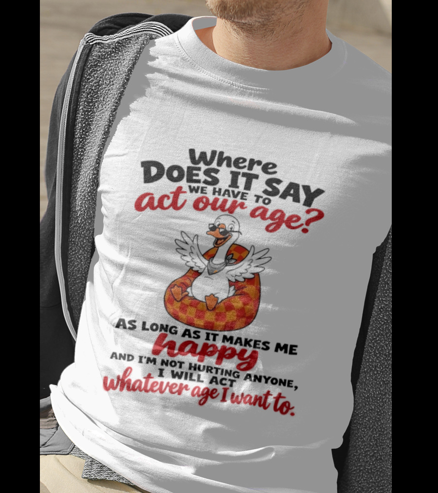 Where Does It Say We Have To Act Our Age Goose As Long As It Makes Me Happy I Will Act Whatever Age I Want To T-Shirt