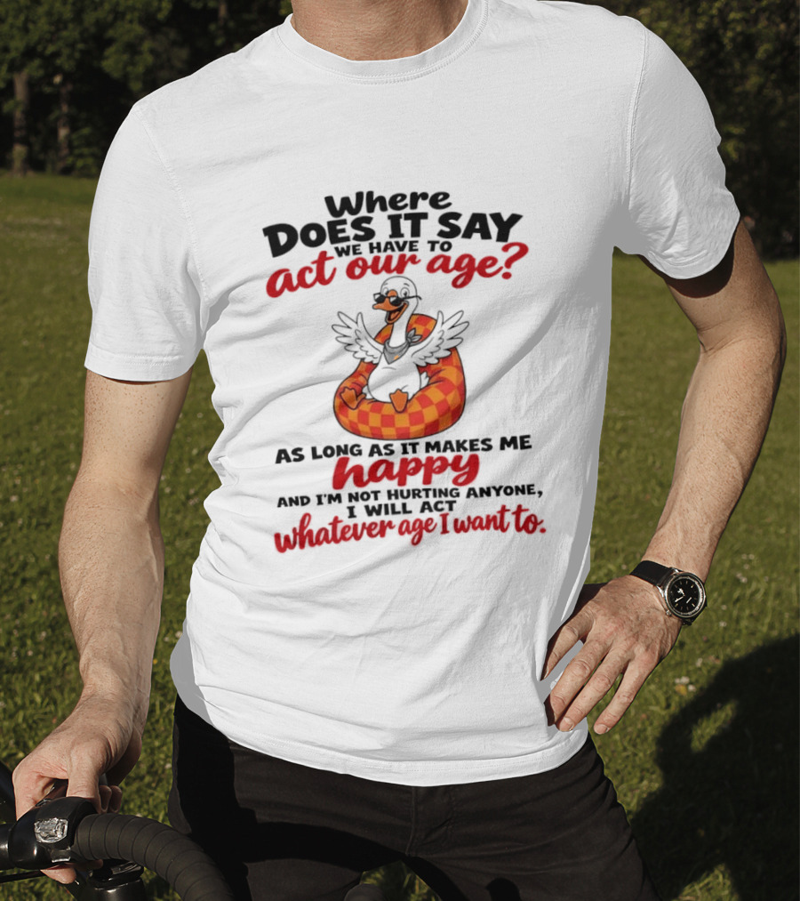 Where Does It Say We Have To Act Our Age Goose As Long As It Makes Me Happy I Will Act Whatever Age I Want To T-Shirt