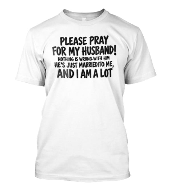 Please Pray For My Husband Nothing Is Wrong With Him He Is Just Married To Me And I Am A Lot T-Shirt