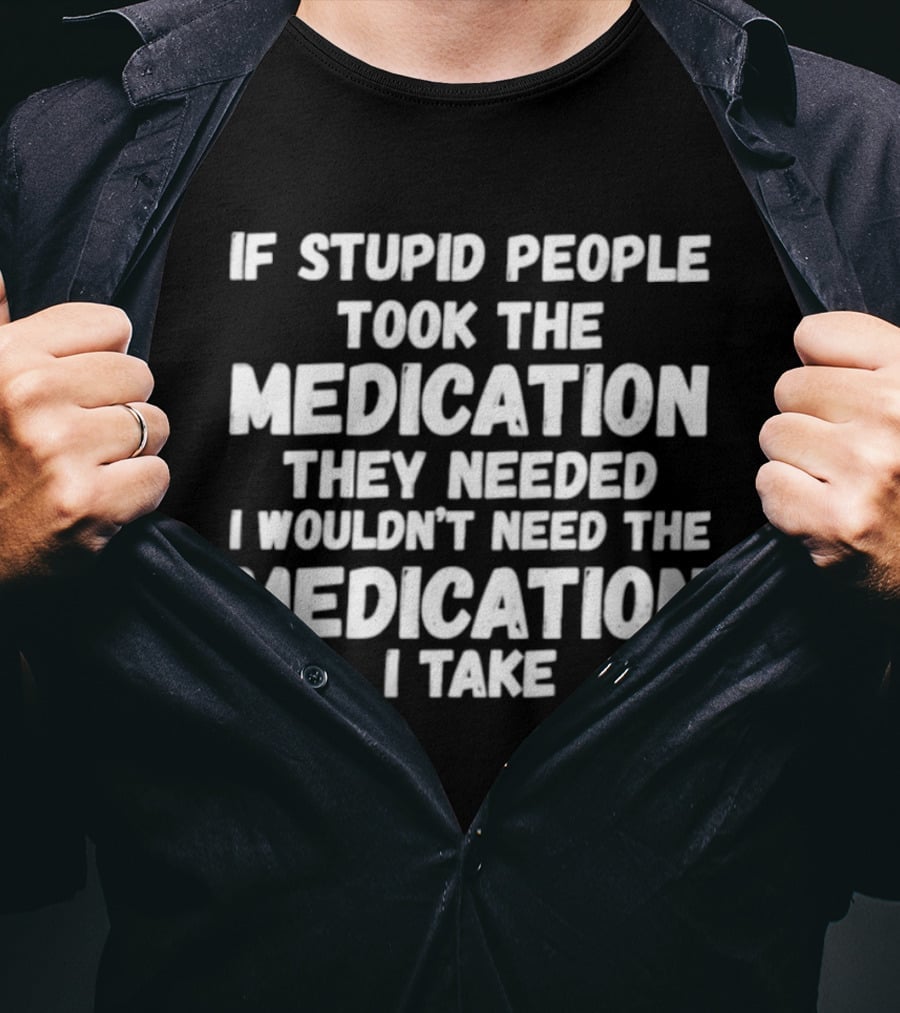 If Stupid People Took Medication They Needed I Wouldn't Need The Medication I Take T-Shirt