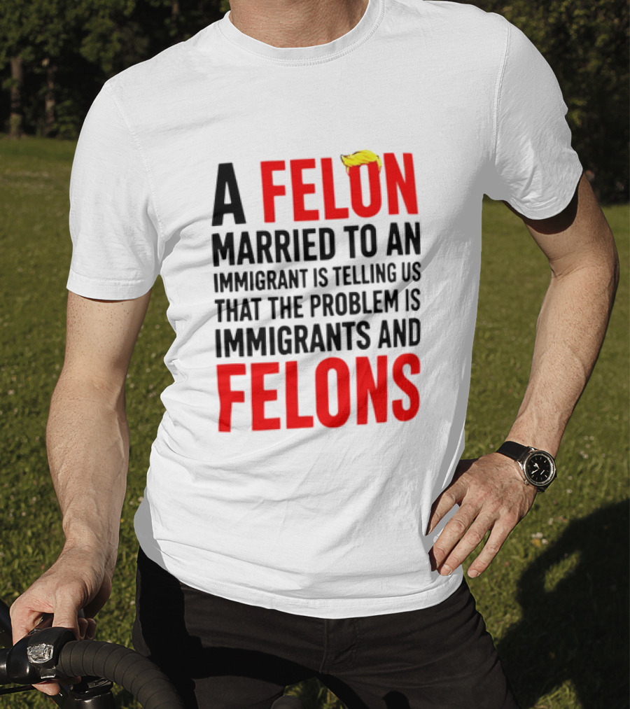 A Felon Married To An Immigrant Is Telling Us The Problem Is Immigrants And Felons T-Shirt