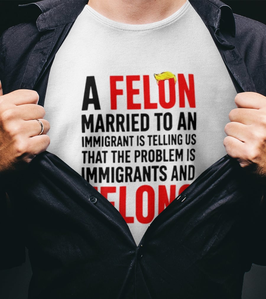 A Felon Married To An Immigrant Is Telling Us The Problem Is Immigrants And Felons T-Shirt
