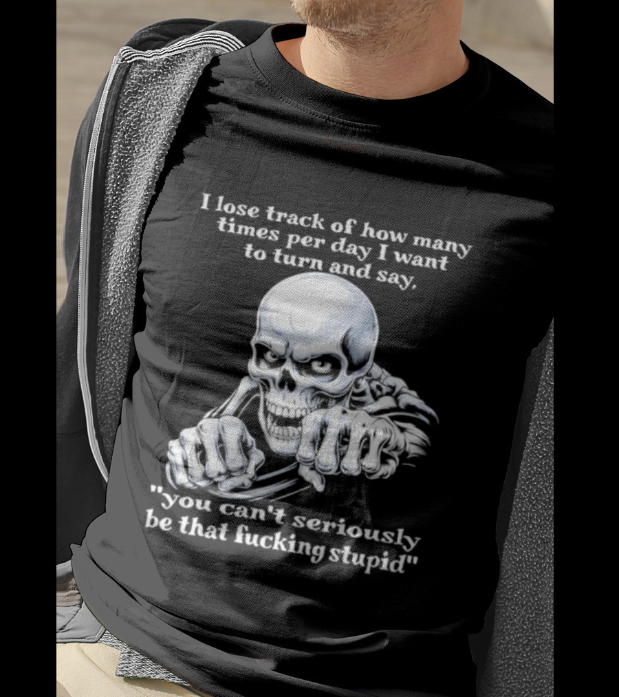 Skeleton I Lose Track Of How Many Times Per Day I Want To Say You Can't Possibly Be That Stupid T-Shirt