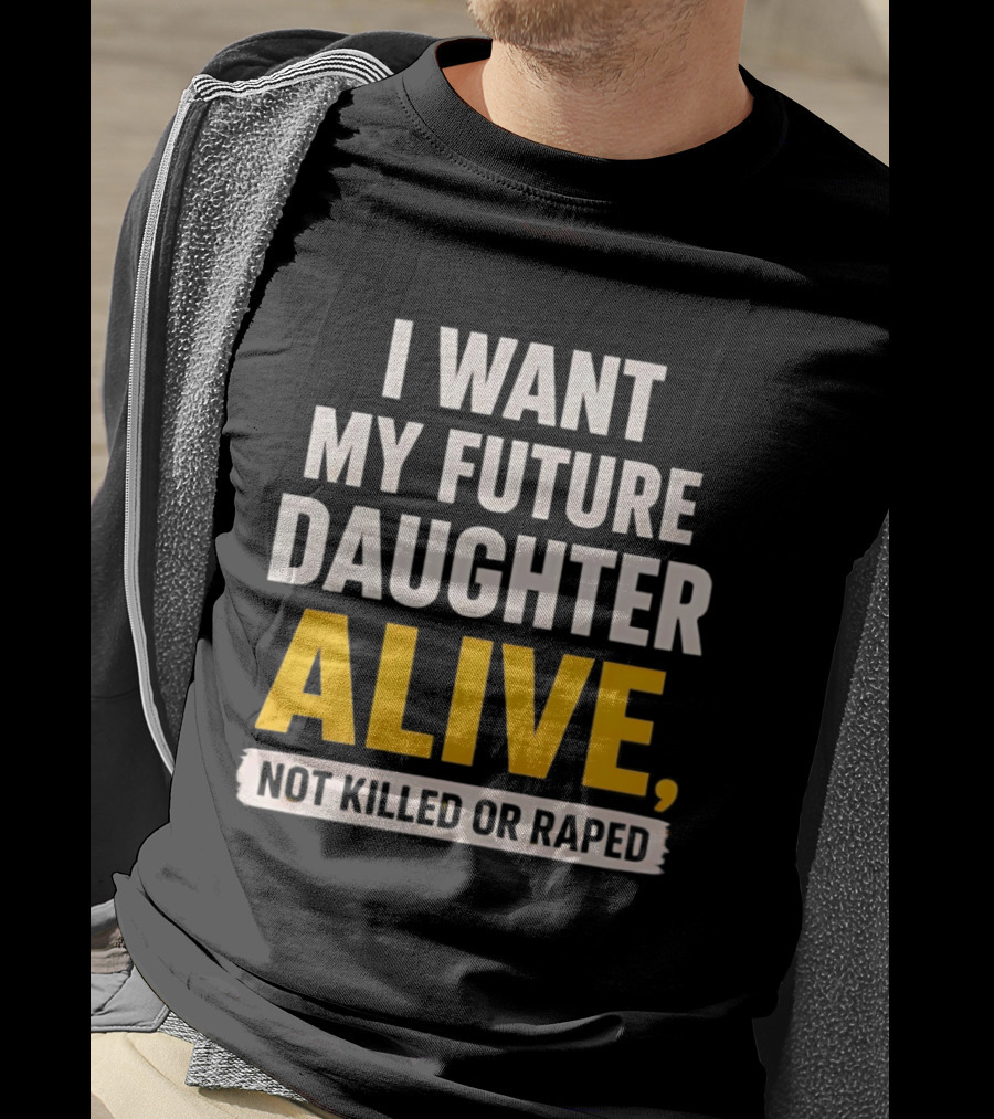 I Want My Future Daughter Alive Not Killed Or Raped T-Shirt