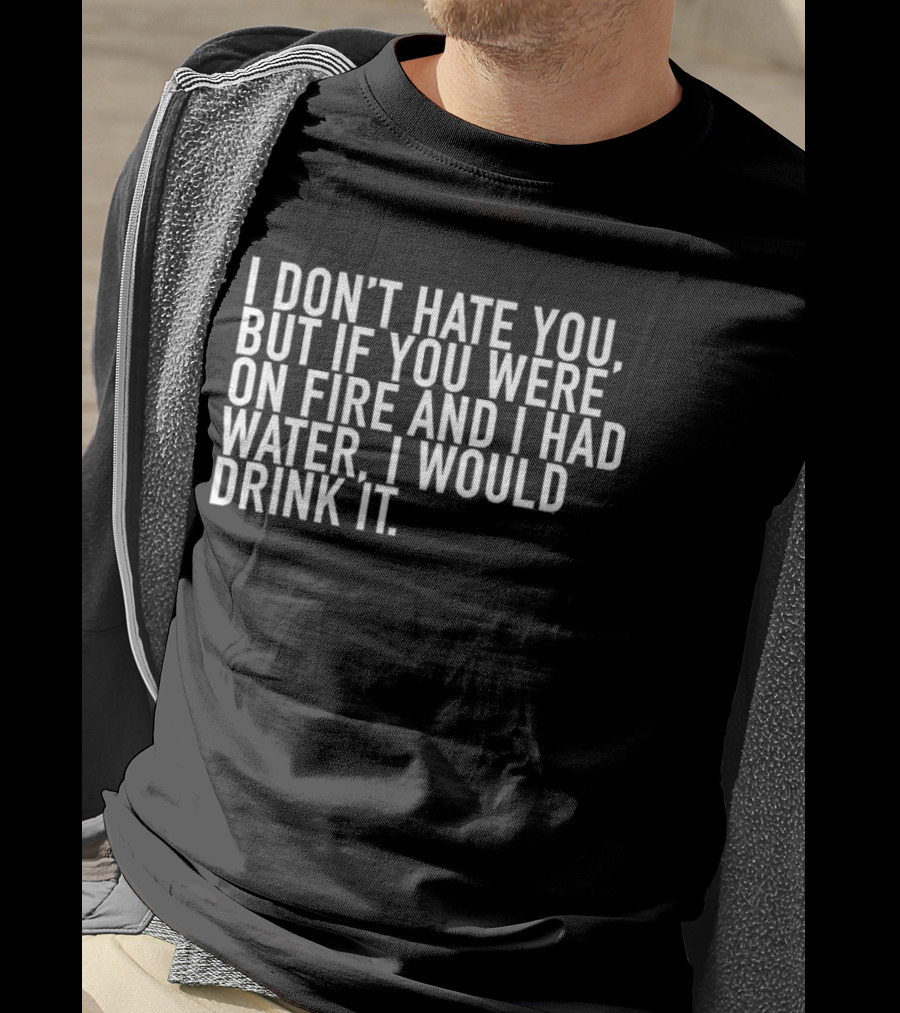 I Don't Hate You But If You Were On Fire And I Had Water I Would Drink It T-Shirt