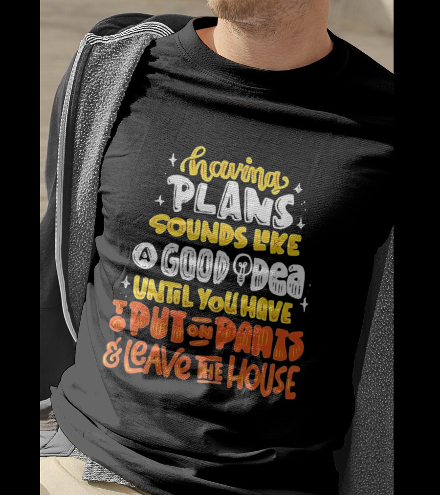 Having Plans Sounds Like A Good Idea Until You Have To Put On Pants And Leave The House T-Shirt