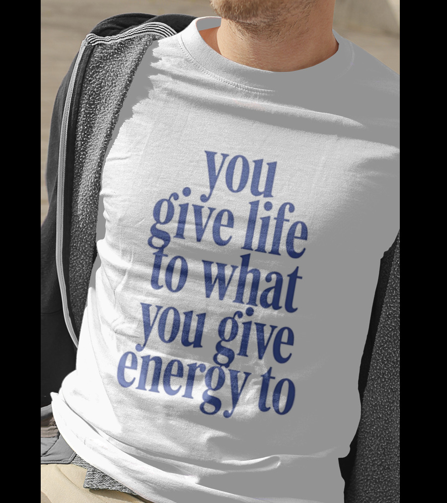 You Give Life To What You Give Energy To Positive Motivational T-Shirt