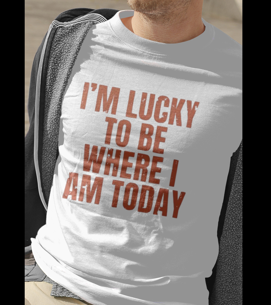 I'm Lucky To Be Where I Am Today Distressed T-Shirt