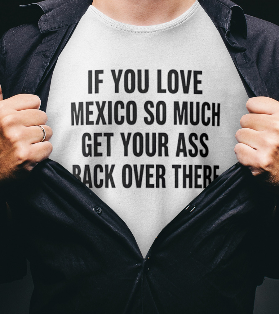 If You Love Mexico So Much Get Your Ass Back Over There T-Shirt