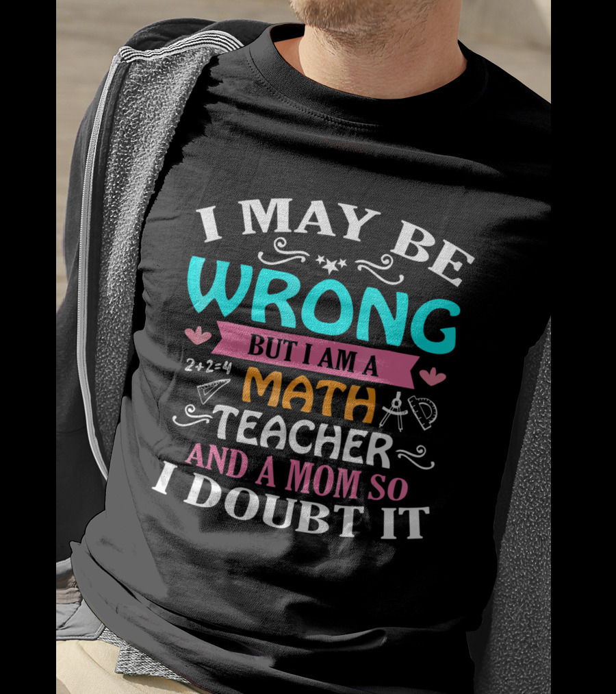 I May Be Wrong But I Am A Math Teacher And A Mom So I Doubt It T-Shirt