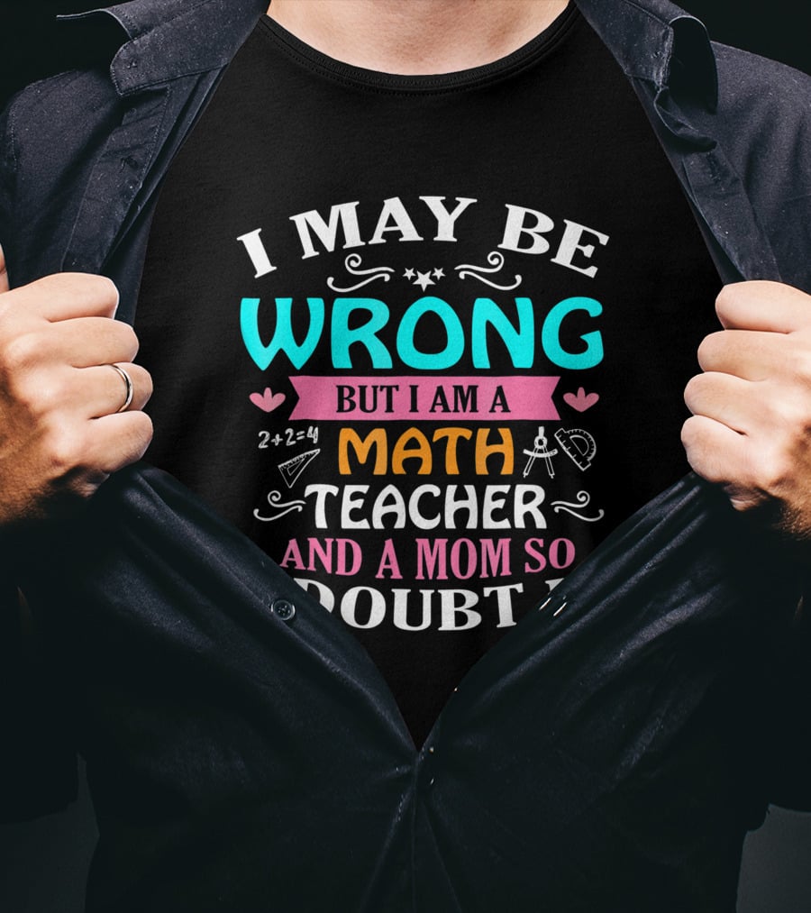 I May Be Wrong But I Am A Math Teacher And A Mom So I Doubt It T-Shirt